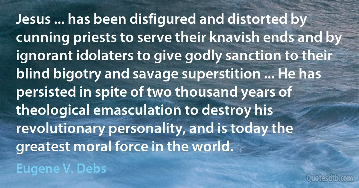 Jesus ... has been disfigured and distorted by cunning priests to serve their knavish ends and by ignorant idolaters to give godly sanction to their blind bigotry and savage superstition ... He has persisted in spite of two thousand years of theological emasculation to destroy his revolutionary personality, and is today the greatest moral force in the world. (Eugene V. Debs)