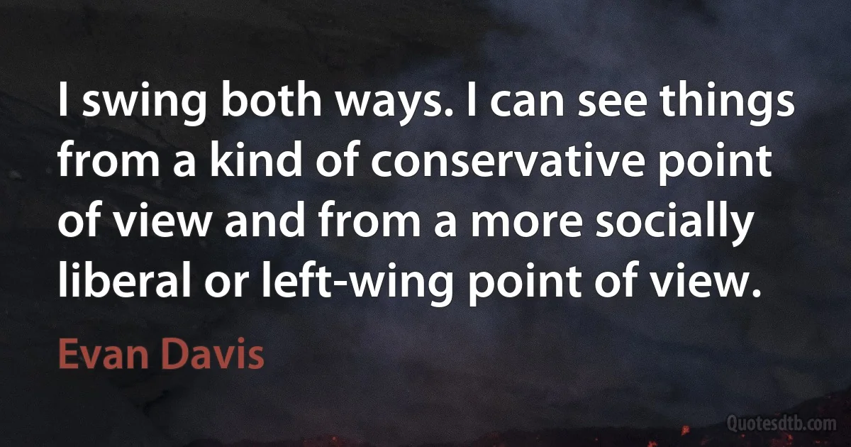 I swing both ways. I can see things from a kind of conservative point of view and from a more socially liberal or left-wing point of view. (Evan Davis)