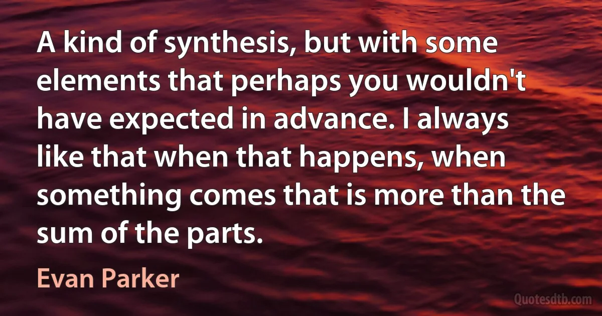 A kind of synthesis, but with some elements that perhaps you wouldn't have expected in advance. I always like that when that happens, when something comes that is more than the sum of the parts. (Evan Parker)