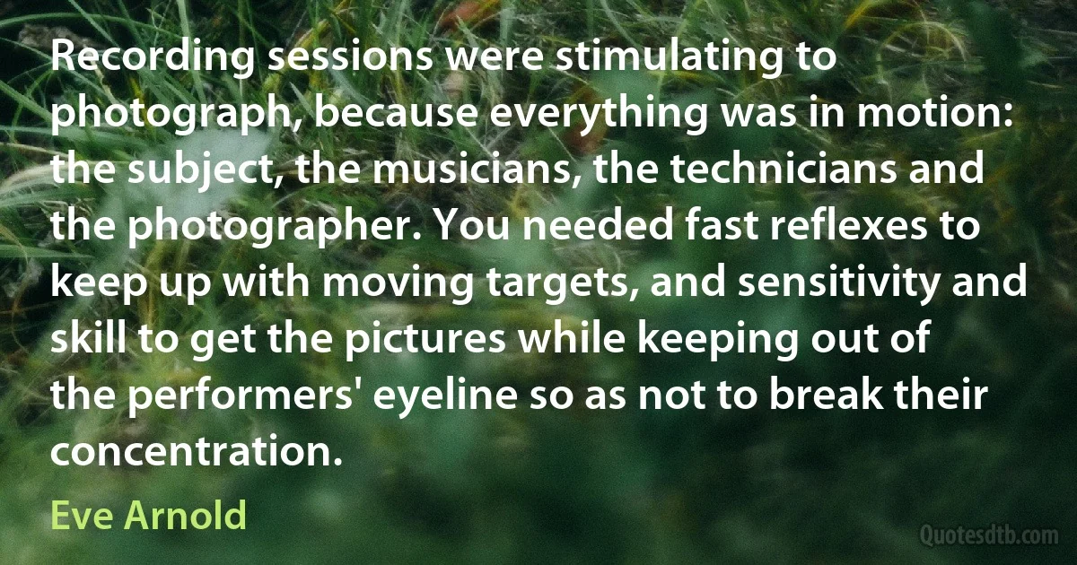 Recording sessions were stimulating to photograph, because everything was in motion: the subject, the musicians, the technicians and the photographer. You needed fast reflexes to keep up with moving targets, and sensitivity and skill to get the pictures while keeping out of the performers' eyeline so as not to break their concentration. (Eve Arnold)