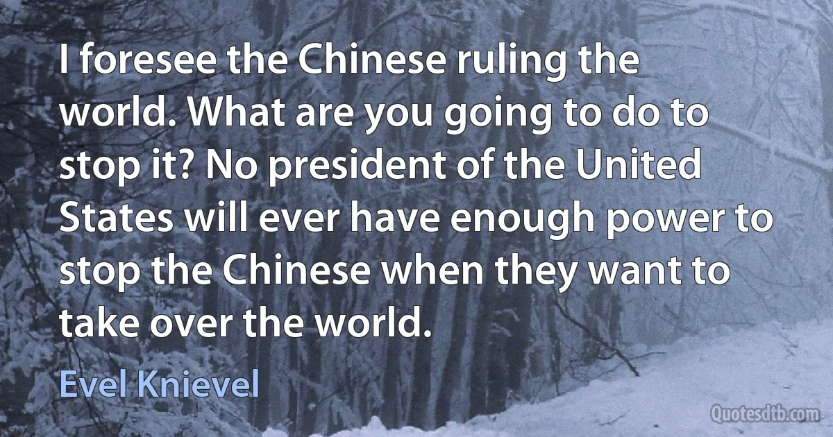 I foresee the Chinese ruling the world. What are you going to do to stop it? No president of the United States will ever have enough power to stop the Chinese when they want to take over the world. (Evel Knievel)