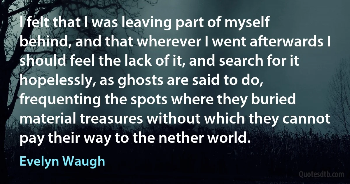 I felt that I was leaving part of myself behind, and that wherever I went afterwards I should feel the lack of it, and search for it hopelessly, as ghosts are said to do, frequenting the spots where they buried material treasures without which they cannot pay their way to the nether world. (Evelyn Waugh)