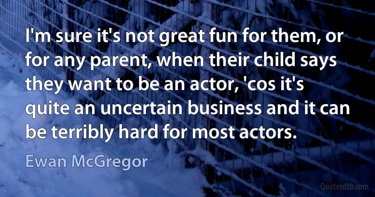 I'm sure it's not great fun for them, or for any parent, when their child says they want to be an actor, 'cos it's quite an uncertain business and it can be terribly hard for most actors. (Ewan McGregor)