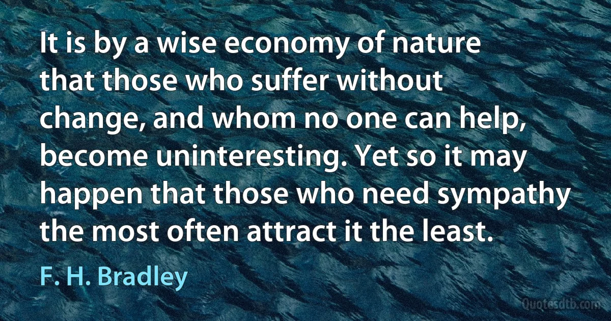 It is by a wise economy of nature that those who suffer without change, and whom no one can help, become uninteresting. Yet so it may happen that those who need sympathy the most often attract it the least. (F. H. Bradley)