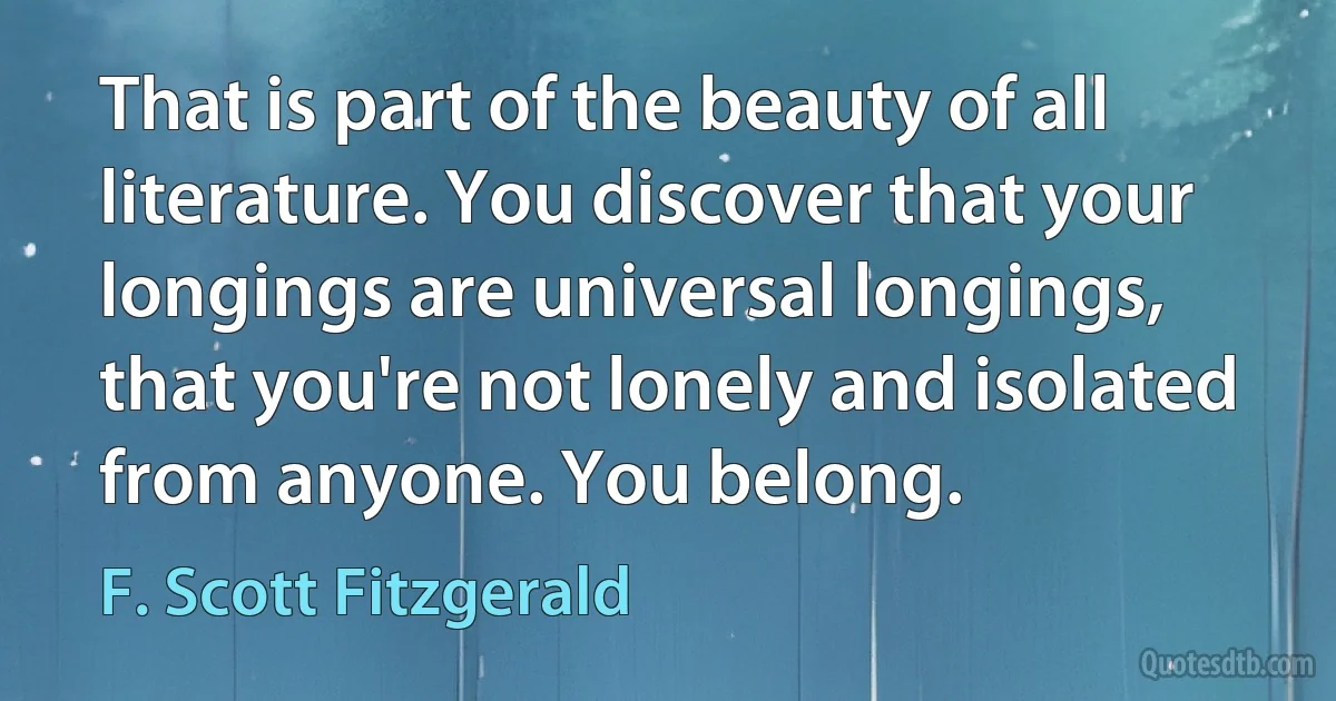 That is part of the beauty of all literature. You discover that your longings are universal longings, that you're not lonely and isolated from anyone. You belong. (F. Scott Fitzgerald)