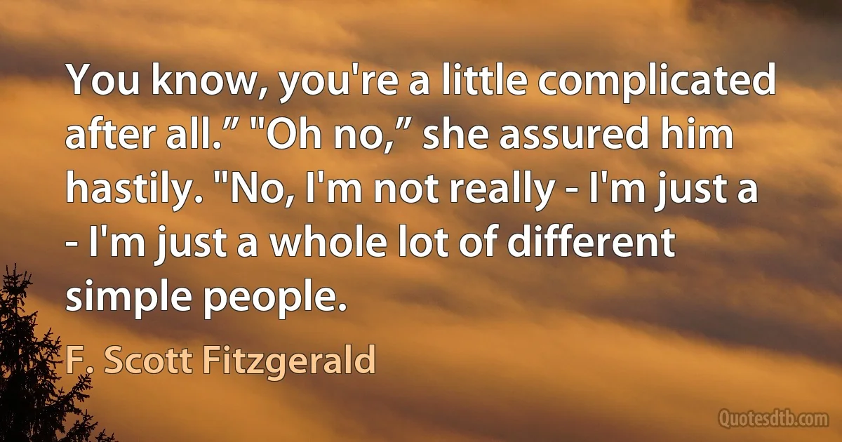 You know, you're a little complicated after all.” "Oh no,” she assured him hastily. "No, I'm not really - I'm just a - I'm just a whole lot of different simple people. (F. Scott Fitzgerald)