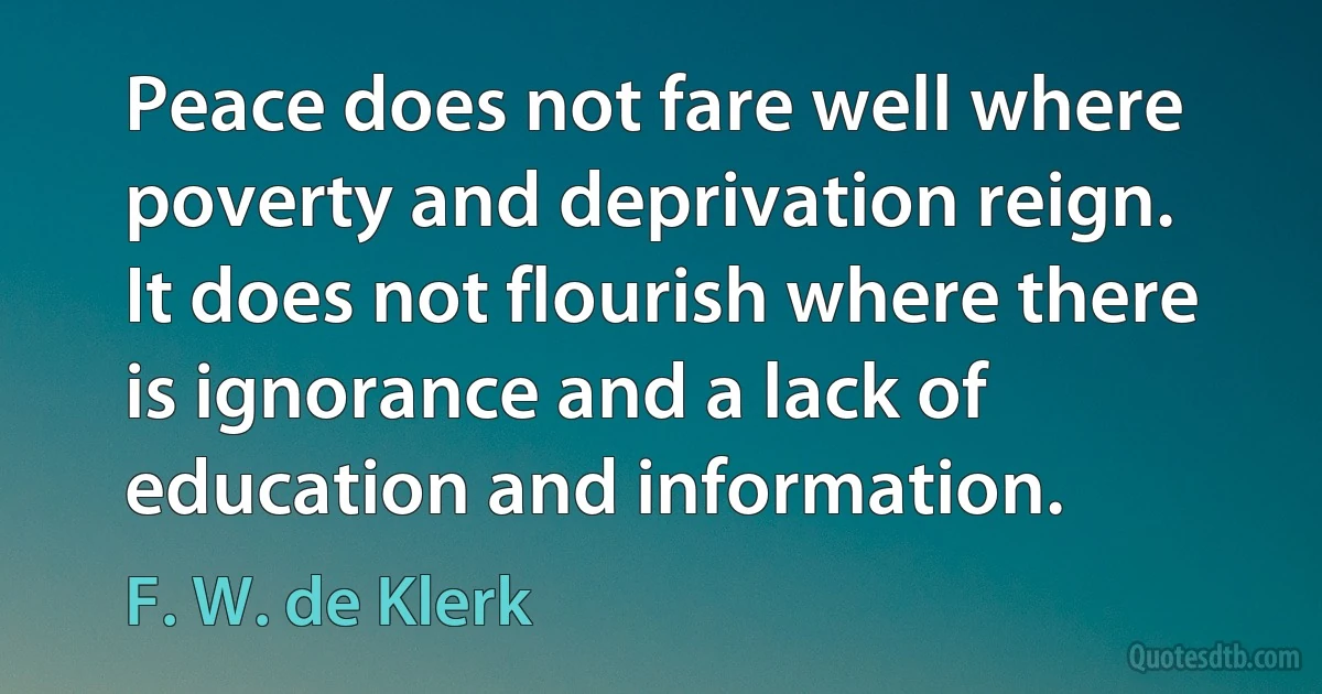 Peace does not fare well where poverty and deprivation reign. It does not flourish where there is ignorance and a lack of education and information. (F. W. de Klerk)