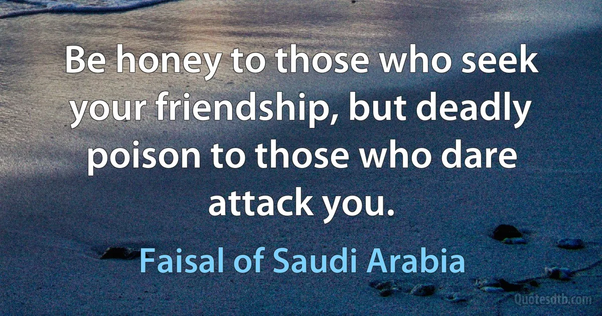 Be honey to those who seek your friendship, but deadly poison to those who dare attack you. (Faisal of Saudi Arabia)