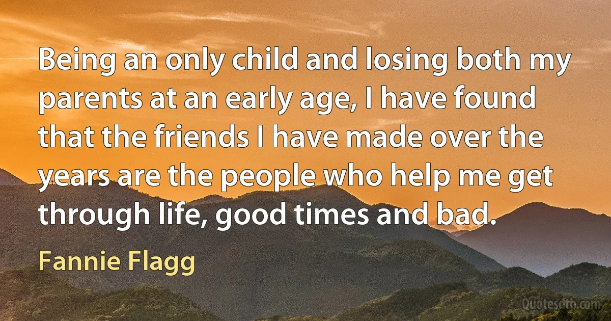 Being an only child and losing both my parents at an early age, I have found that the friends I have made over the years are the people who help me get through life, good times and bad. (Fannie Flagg)