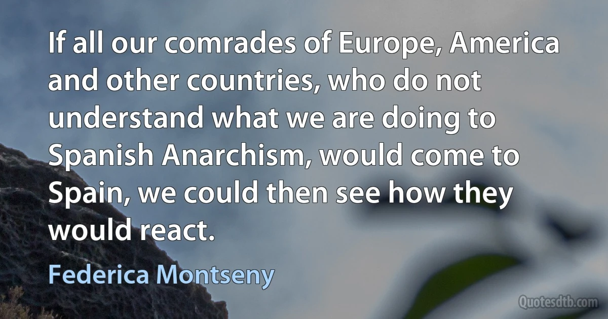 If all our comrades of Europe, America and other countries, who do not understand what we are doing to Spanish Anarchism, would come to Spain, we could then see how they would react. (Federica Montseny)