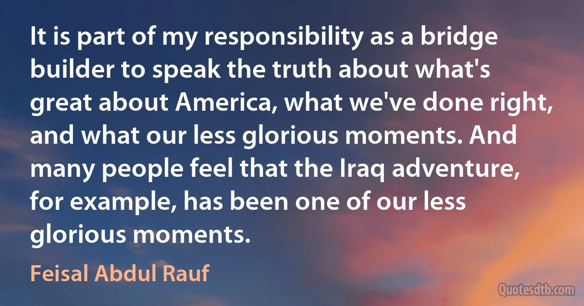 It is part of my responsibility as a bridge builder to speak the truth about what's great about America, what we've done right, and what our less glorious moments. And many people feel that the Iraq adventure, for example, has been one of our less glorious moments. (Feisal Abdul Rauf)