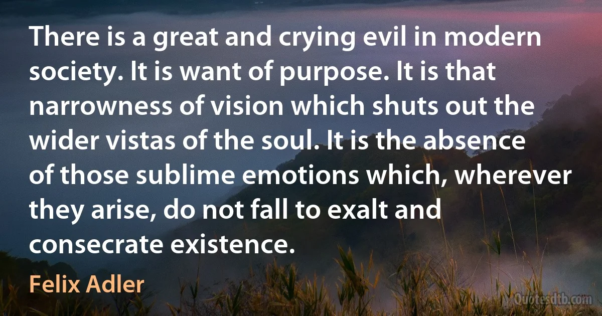 There is a great and crying evil in modern society. It is want of purpose. It is that narrowness of vision which shuts out the wider vistas of the soul. It is the absence of those sublime emotions which, wherever they arise, do not fall to exalt and consecrate existence. (Felix Adler)