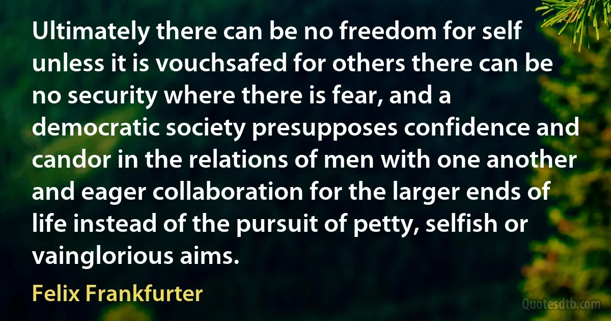 Ultimately there can be no freedom for self unless it is vouchsafed for others there can be no security where there is fear, and a democratic society presupposes confidence and candor in the relations of men with one another and eager collaboration for the larger ends of life instead of the pursuit of petty, selfish or vainglorious aims. (Felix Frankfurter)