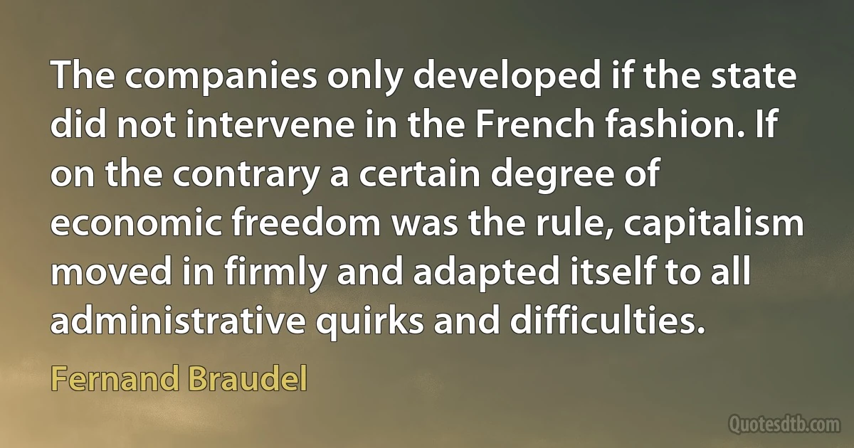 The companies only developed if the state did not intervene in the French fashion. If on the contrary a certain degree of economic freedom was the rule, capitalism moved in firmly and adapted itself to all administrative quirks and difficulties. (Fernand Braudel)