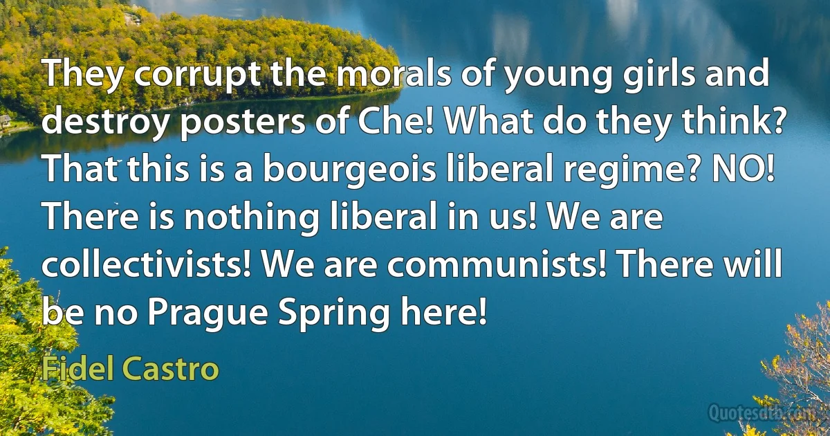 They corrupt the morals of young girls and destroy posters of Che! What do they think? That this is a bourgeois liberal regime? NO! There is nothing liberal in us! We are collectivists! We are communists! There will be no Prague Spring here! (Fidel Castro)