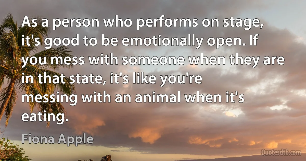 As a person who performs on stage, it's good to be emotionally open. If you mess with someone when they are in that state, it's like you're messing with an animal when it's eating. (Fiona Apple)