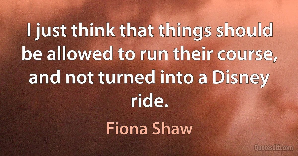 I just think that things should be allowed to run their course, and not turned into a Disney ride. (Fiona Shaw)