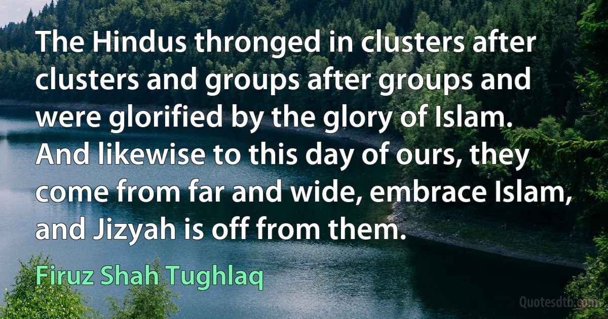 The Hindus thronged in clusters after clusters and groups after groups and were glorified by the glory of Islam. And likewise to this day of ours, they come from far and wide, embrace Islam, and Jizyah is off from them. (Firuz Shah Tughlaq)