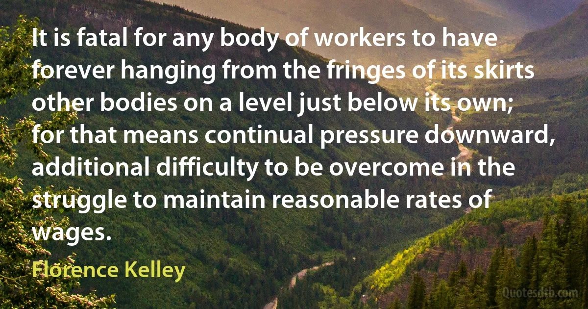 It is fatal for any body of workers to have forever hanging from the fringes of its skirts other bodies on a level just below its own; for that means continual pressure downward, additional difficulty to be overcome in the struggle to maintain reasonable rates of wages. (Florence Kelley)