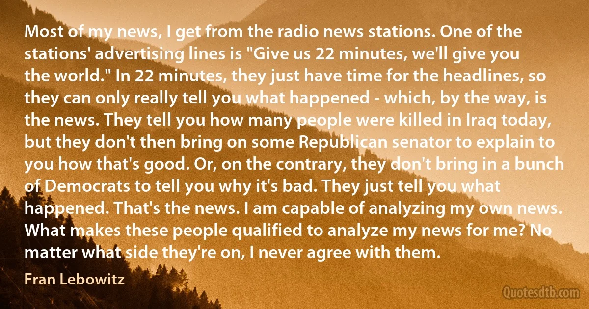 Most of my news, I get from the radio news stations. One of the stations' advertising lines is "Give us 22 minutes, we'll give you the world." In 22 minutes, they just have time for the headlines, so they can only really tell you what happened - which, by the way, is the news. They tell you how many people were killed in Iraq today, but they don't then bring on some Republican senator to explain to you how that's good. Or, on the contrary, they don't bring in a bunch of Democrats to tell you why it's bad. They just tell you what happened. That's the news. I am capable of analyzing my own news. What makes these people qualified to analyze my news for me? No matter what side they're on, I never agree with them. (Fran Lebowitz)