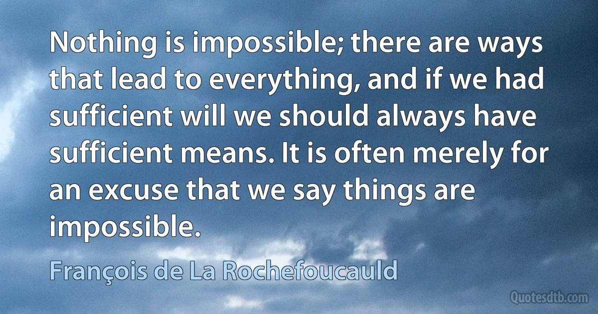 Nothing is impossible; there are ways that lead to everything, and if we had sufficient will we should always have sufficient means. It is often merely for an excuse that we say things are impossible. (François de La Rochefoucauld)