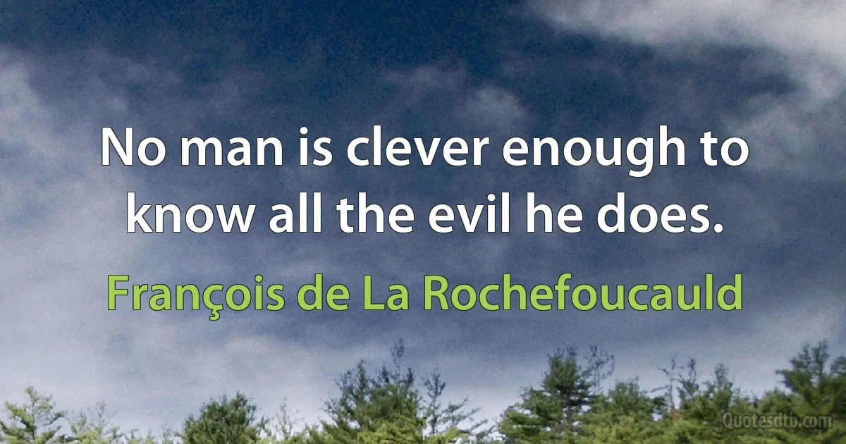 No man is clever enough to know all the evil he does. (François de La Rochefoucauld)