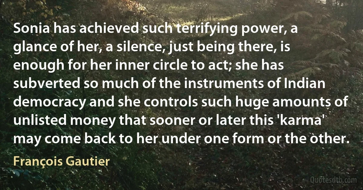 Sonia has achieved such terrifying power, a glance of her, a silence, just being there, is enough for her inner circle to act; she has subverted so much of the instruments of Indian democracy and she controls such huge amounts of unlisted money that sooner or later this 'karma' may come back to her under one form or the other. (François Gautier)