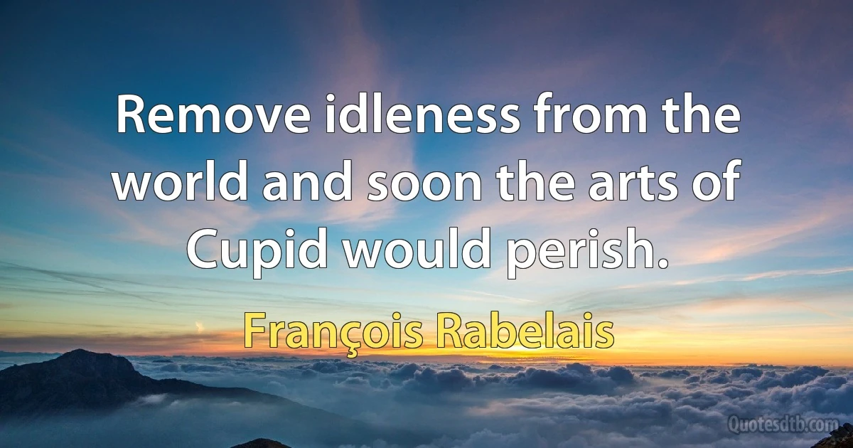 Remove idleness from the world and soon the arts of Cupid would perish. (François Rabelais)