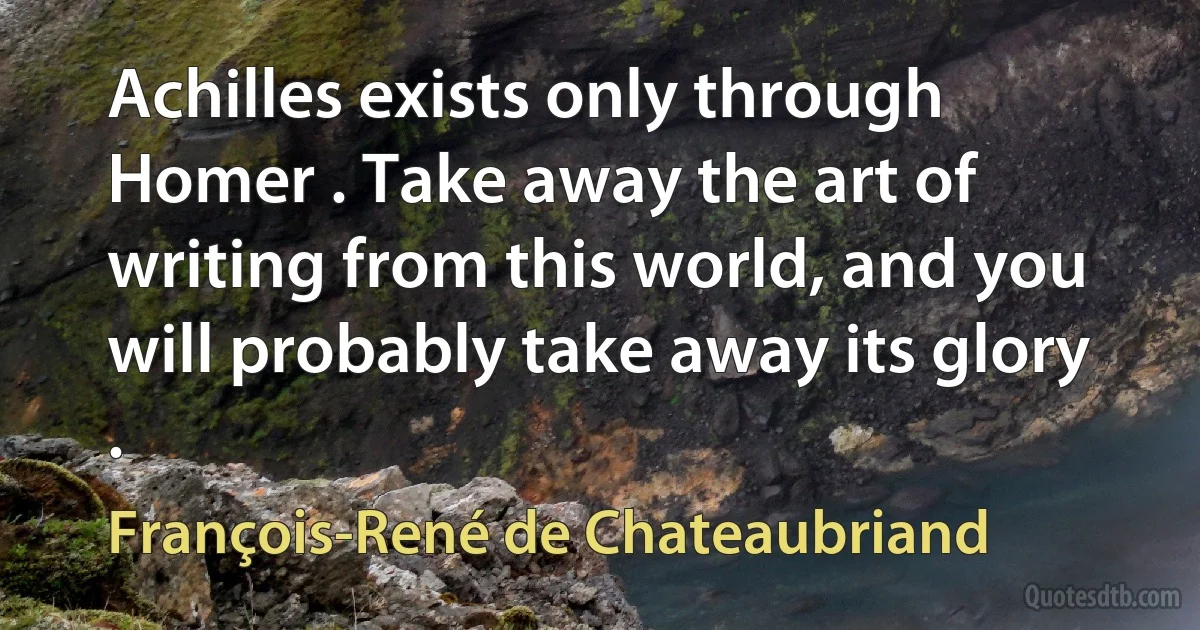 Achilles exists only through Homer . Take away the art of writing from this world, and you will probably take away its glory . (François-René de Chateaubriand)