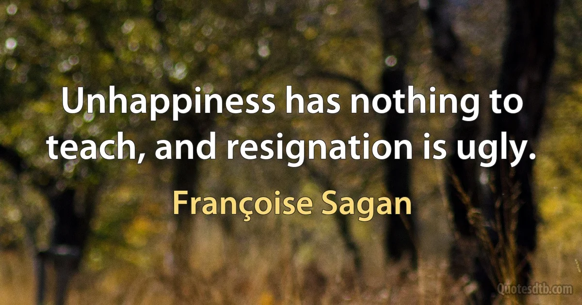 Unhappiness has nothing to teach, and resignation is ugly. (Françoise Sagan)