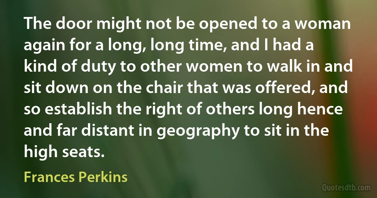 The door might not be opened to a woman again for a long, long time, and I had a kind of duty to other women to walk in and sit down on the chair that was offered, and so establish the right of others long hence and far distant in geography to sit in the high seats. (Frances Perkins)