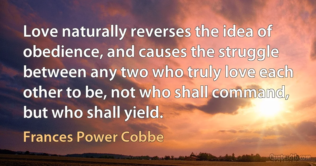 Love naturally reverses the idea of obedience, and causes the struggle between any two who truly love each other to be, not who shall command, but who shall yield. (Frances Power Cobbe)