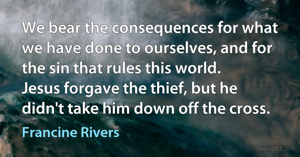 We bear the consequences for what we have done to ourselves, and for the sin that rules this world. Jesus forgave the thief, but he didn't take him down off the cross. (Francine Rivers)