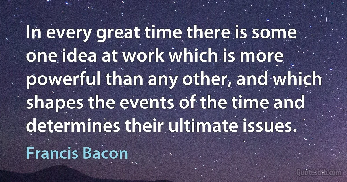 In every great time there is some one idea at work which is more powerful than any other, and which shapes the events of the time and determines their ultimate issues. (Francis Bacon)