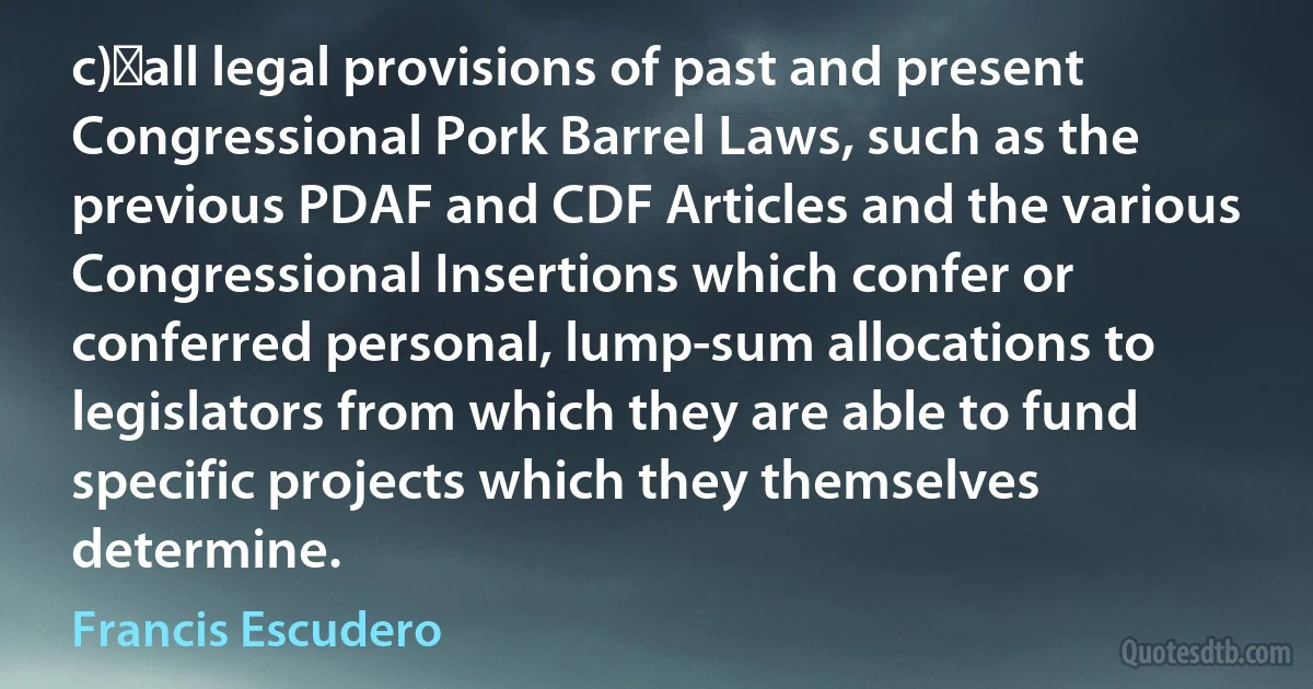 c)	all legal provisions of past and present Congressional Pork Barrel Laws, such as the previous PDAF and CDF Articles and the various Congressional Insertions which confer or conferred personal, lump-sum allocations to legislators from which they are able to fund specific projects which they themselves determine. (Francis Escudero)