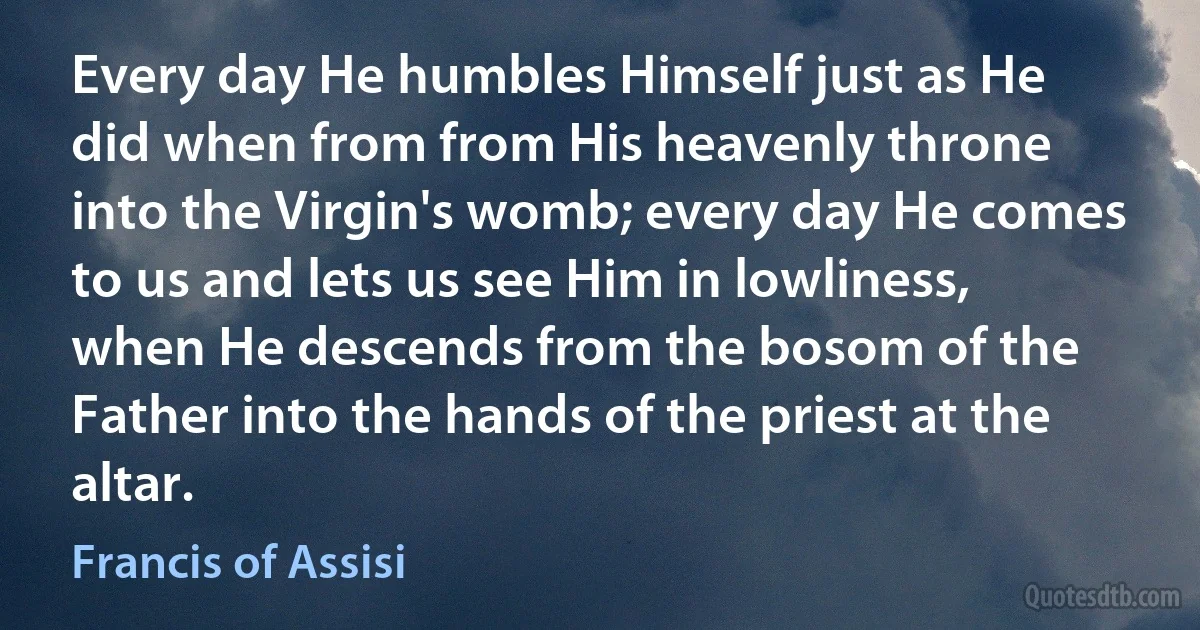 Every day He humbles Himself just as He did when from from His heavenly throne into the Virgin's womb; every day He comes to us and lets us see Him in lowliness, when He descends from the bosom of the Father into the hands of the priest at the altar. (Francis of Assisi)