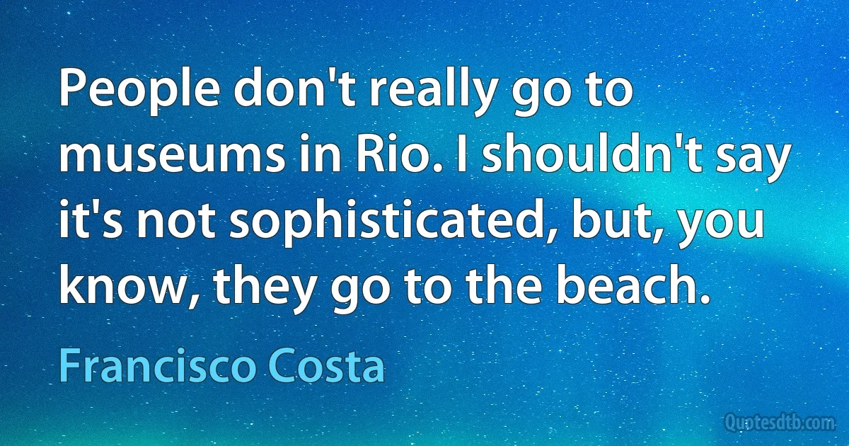 People don't really go to museums in Rio. I shouldn't say it's not sophisticated, but, you know, they go to the beach. (Francisco Costa)