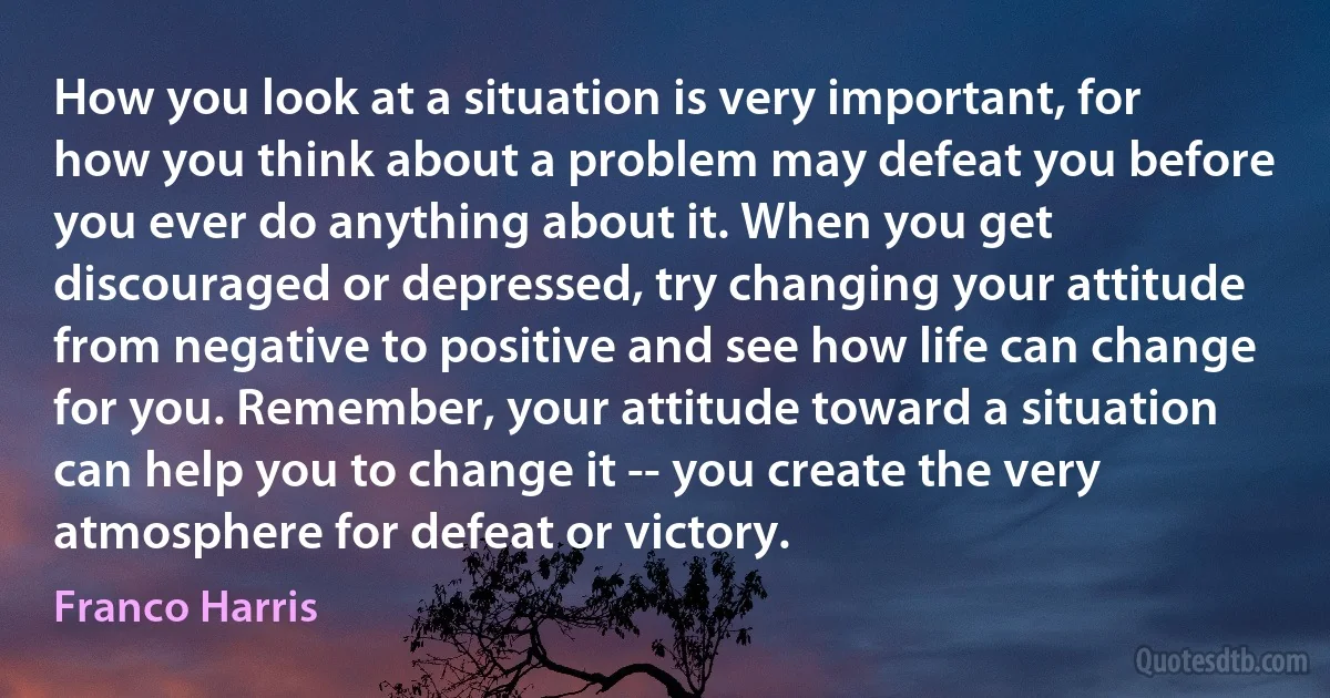 How you look at a situation is very important, for how you think about a problem may defeat you before you ever do anything about it. When you get discouraged or depressed, try changing your attitude from negative to positive and see how life can change for you. Remember, your attitude toward a situation can help you to change it -- you create the very atmosphere for defeat or victory. (Franco Harris)