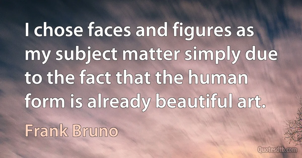 I chose faces and figures as my subject matter simply due to the fact that the human form is already beautiful art. (Frank Bruno)