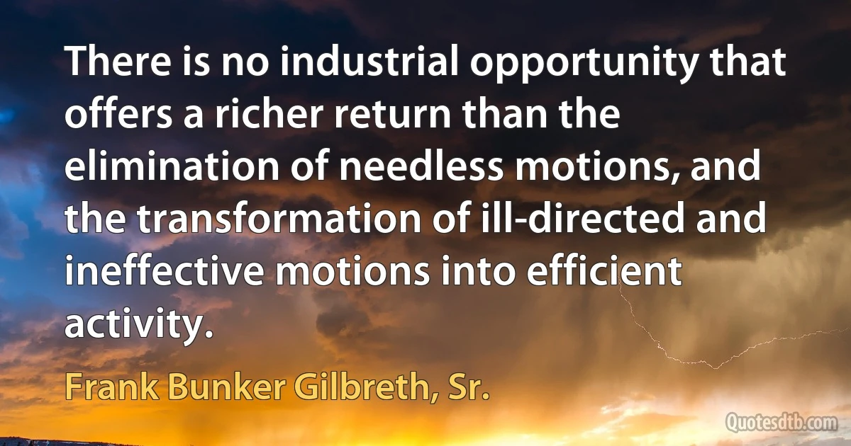 There is no industrial opportunity that offers a richer return than the elimination of needless motions, and the transformation of ill-directed and ineffective motions into efficient activity. (Frank Bunker Gilbreth, Sr.)