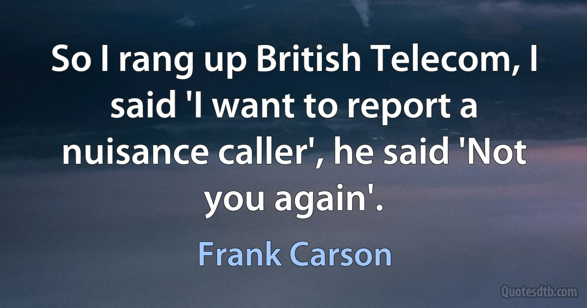 So I rang up British Telecom, I said 'I want to report a nuisance caller', he said 'Not you again'. (Frank Carson)