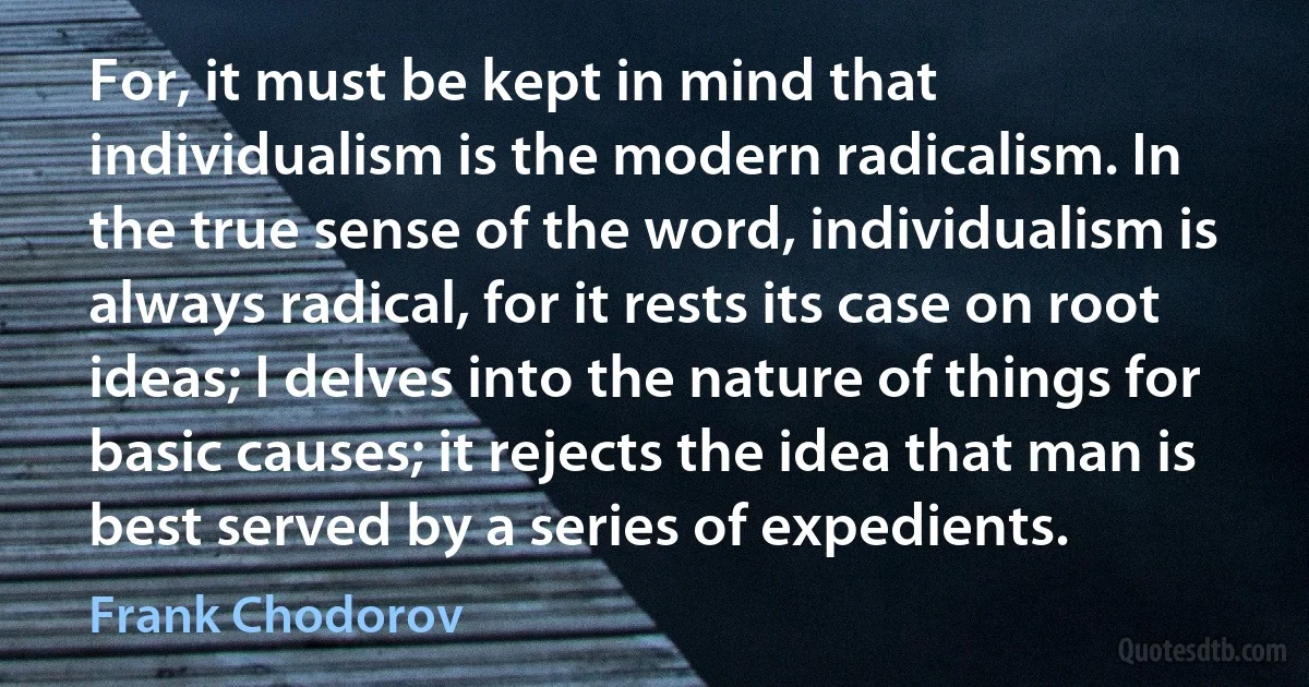 For, it must be kept in mind that individualism is the modern radicalism. In the true sense of the word, individualism is always radical, for it rests its case on root ideas; I delves into the nature of things for basic causes; it rejects the idea that man is best served by a series of expedients. (Frank Chodorov)