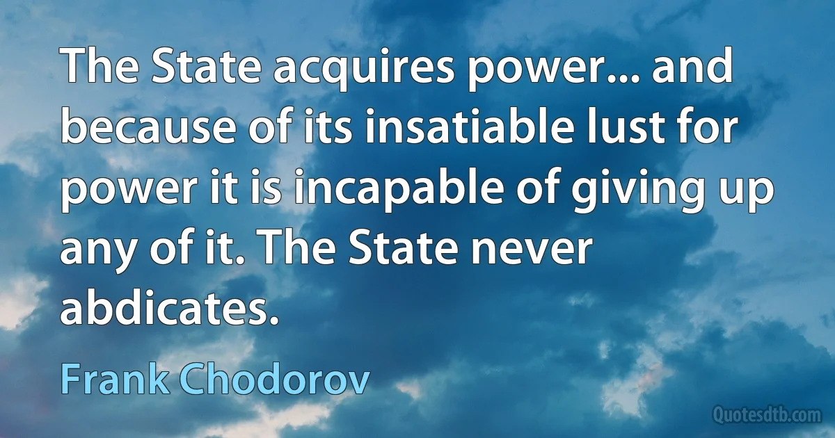 The State acquires power... and because of its insatiable lust for power it is incapable of giving up any of it. The State never abdicates. (Frank Chodorov)