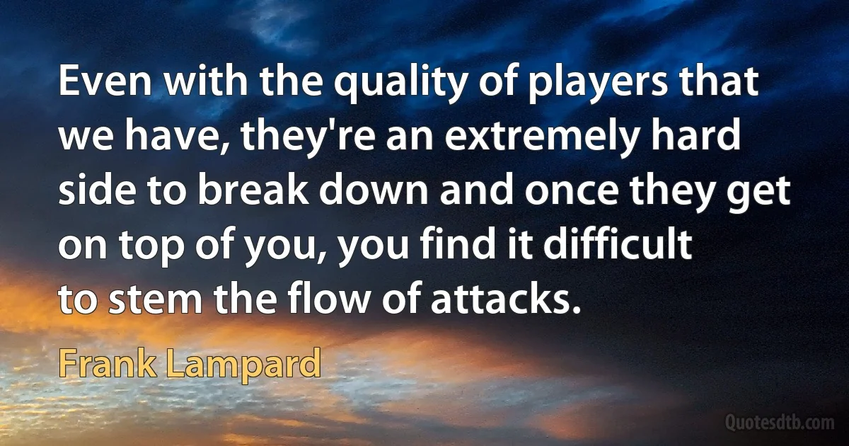 Even with the quality of players that we have, they're an extremely hard side to break down and once they get on top of you, you find it difficult to stem the flow of attacks. (Frank Lampard)