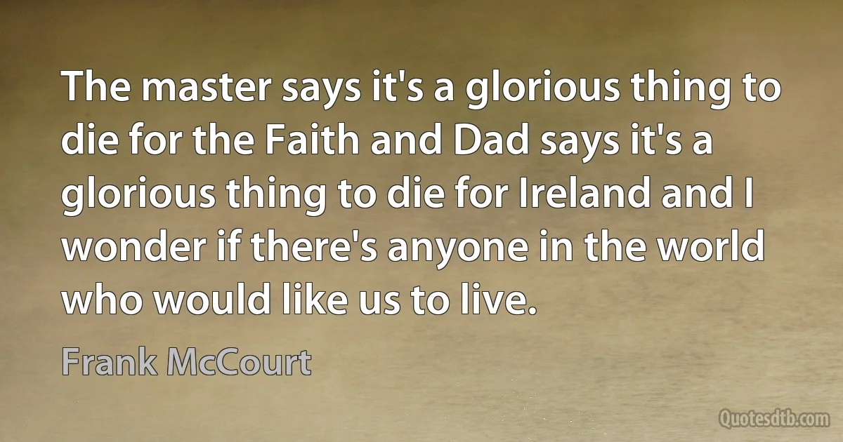 The master says it's a glorious thing to die for the Faith and Dad says it's a glorious thing to die for Ireland and I wonder if there's anyone in the world who would like us to live. (Frank McCourt)