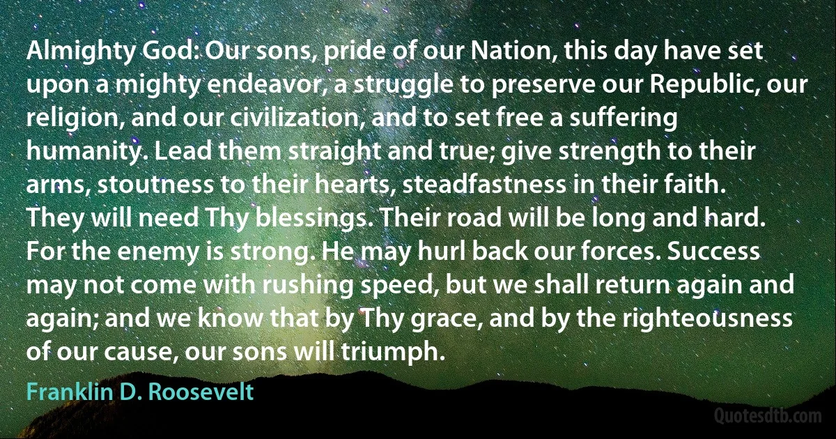 Almighty God: Our sons, pride of our Nation, this day have set upon a mighty endeavor, a struggle to preserve our Republic, our religion, and our civilization, and to set free a suffering humanity. Lead them straight and true; give strength to their arms, stoutness to their hearts, steadfastness in their faith. They will need Thy blessings. Their road will be long and hard. For the enemy is strong. He may hurl back our forces. Success may not come with rushing speed, but we shall return again and again; and we know that by Thy grace, and by the righteousness of our cause, our sons will triumph. (Franklin D. Roosevelt)