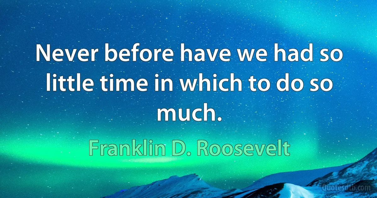 Never before have we had so little time in which to do so much. (Franklin D. Roosevelt)