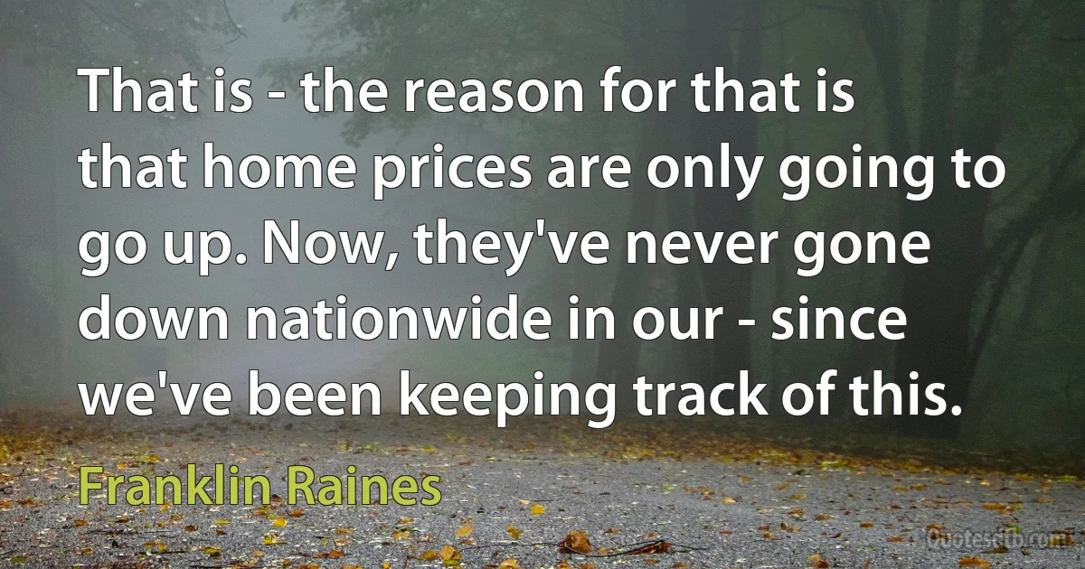 That is - the reason for that is that home prices are only going to go up. Now, they've never gone down nationwide in our - since we've been keeping track of this. (Franklin Raines)