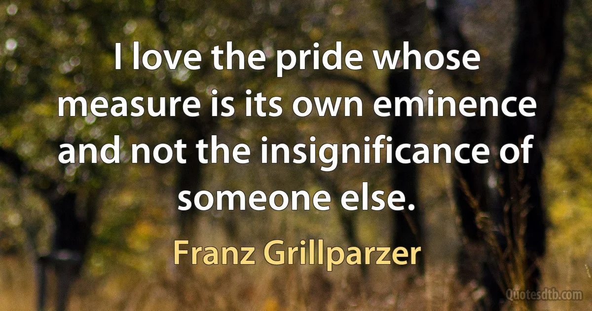 I love the pride whose measure is its own eminence and not the insignificance of someone else. (Franz Grillparzer)