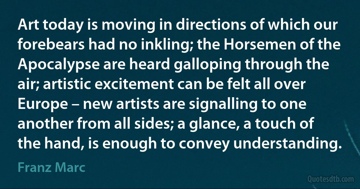 Art today is moving in directions of which our forebears had no inkling; the Horsemen of the Apocalypse are heard galloping through the air; artistic excitement can be felt all over Europe – new artists are signalling to one another from all sides; a glance, a touch of the hand, is enough to convey understanding. (Franz Marc)